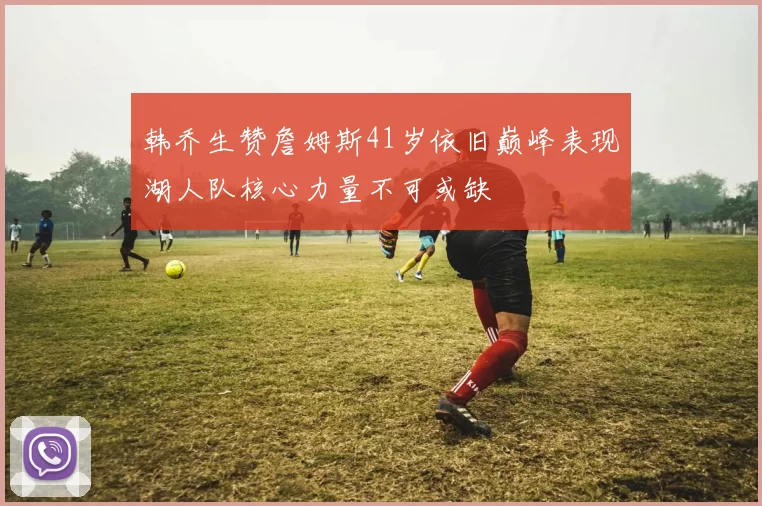 韩乔生赞詹姆斯41岁依旧巅峰表现湖人队核心力量不可或缺