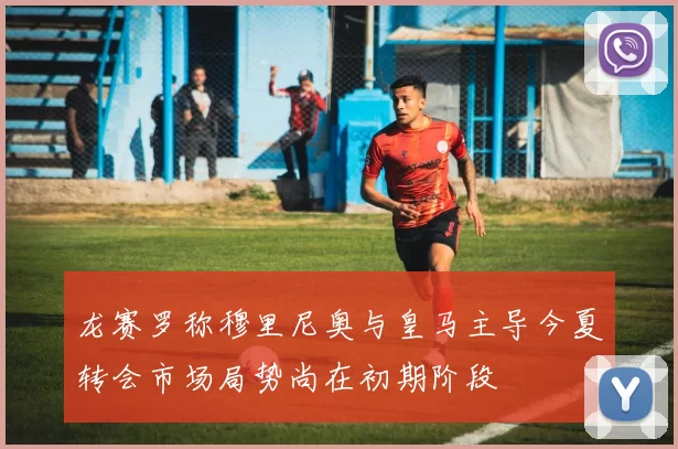龙赛罗称穆里尼奥与皇马主导今夏转会市场局势尚在初期阶段