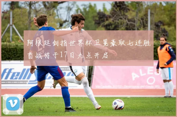 阿根廷剑指世界杯卫冕豪取七连胜首战将于17日九点开启