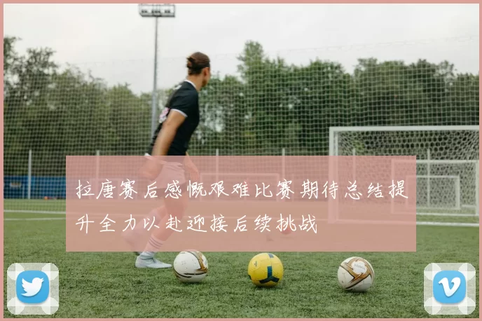 拉唐赛后感慨艰难比赛期待总结提升全力以赴迎接后续挑战