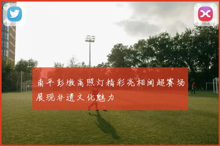 南平彭墩高照灯精彩亮相闽超赛场展现非遗文化魅力