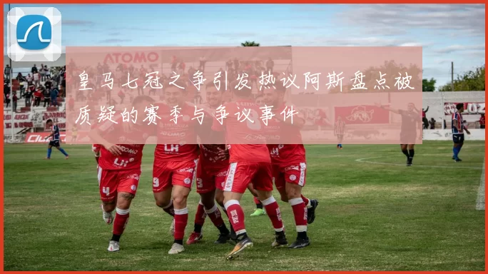皇马七冠之争引发热议阿斯盘点被质疑的赛季与争议事件