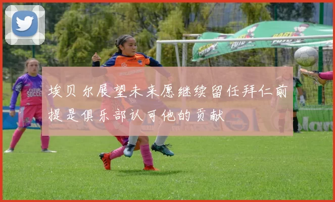 埃贝尔展望未来愿继续留任拜仁前提是俱乐部认可他的贡献