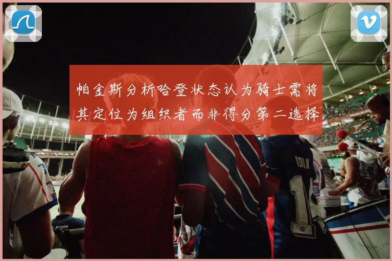 帕金斯分析哈登状态认为骑士需将其定位为组织者而非得分第二选择