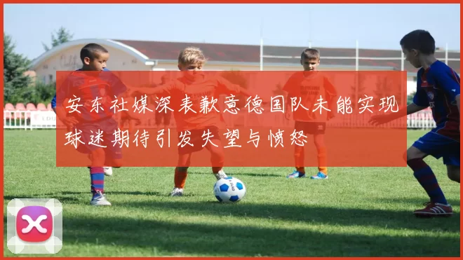 安东社媒深表歉意德国队未能实现球迷期待引发失望与愤怒