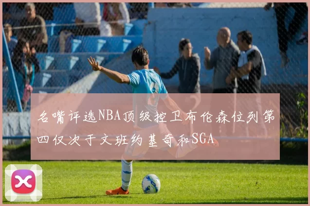 名嘴评选NBA顶级控卫布伦森位列第四仅次于文班约基奇和SGA