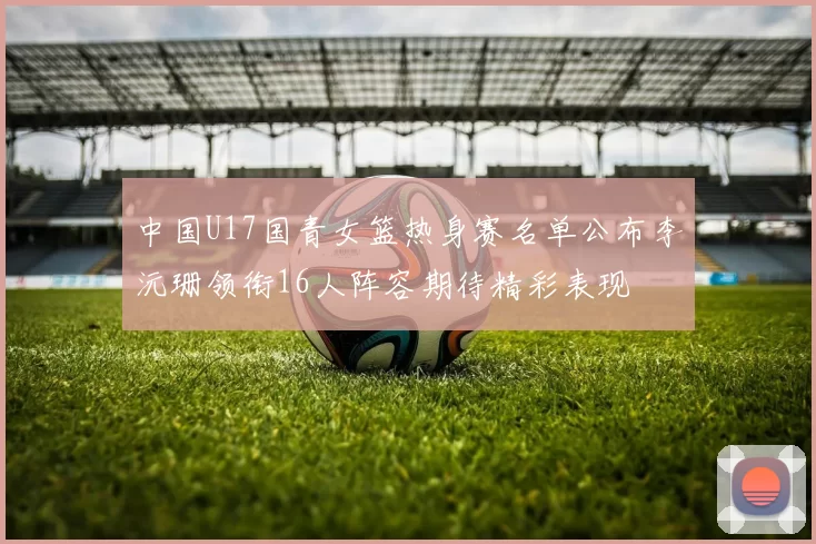 中国U17国青女篮热身赛名单公布李沅珊领衔16人阵容期待精彩表现