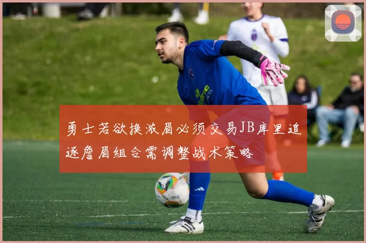 勇士若欲换浓眉必须交易JB库里追逐詹眉组合需调整战术策略