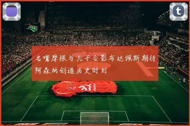 名嘴摩根与儿子合影布达佩斯期待阿森纳创造历史时刻