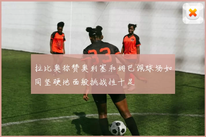 拉比奥称赞奥利塞和姆巴佩球场如同坚硬地面般挑战性十足
