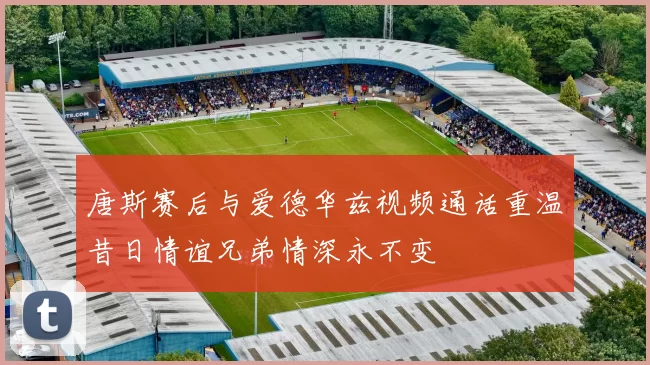 唐斯赛后与爱德华兹视频通话重温昔日情谊兄弟情深永不变