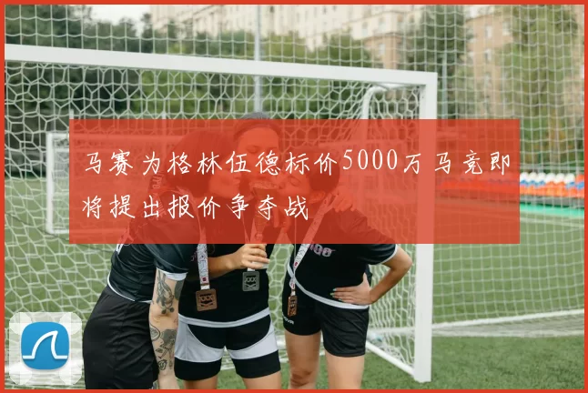马赛为格林伍德标价5000万马竞即将提出报价争夺战