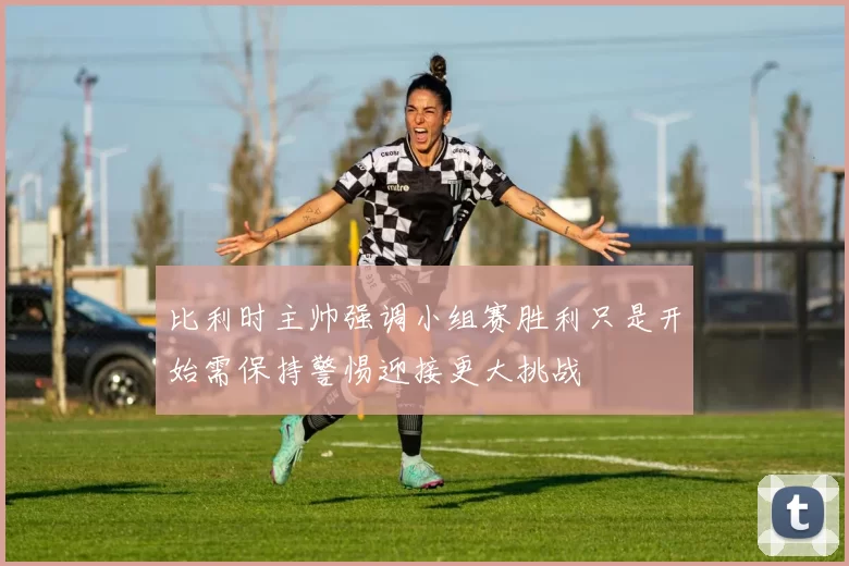 比利时主帅强调小组赛胜利只是开始需保持警惕迎接更大挑战