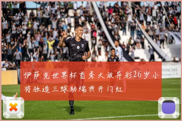 伊萨克世界杯首秀大放异彩26岁小将独造三球助瑞典开门红