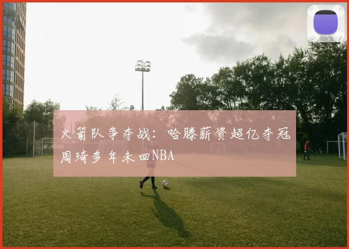 火箭队争夺战：哈滕薪资超亿夺冠周琦多年未回NBA