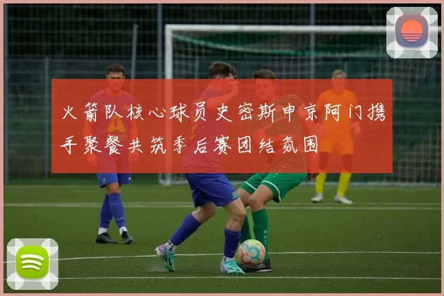 火箭队核心球员史密斯申京阿门携手聚餐共筑季后赛团结氛围