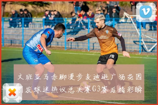 文班亚马赤脚漫步麦迪逊广场花园引发球迷热议总决赛G3赛后精彩瞬间