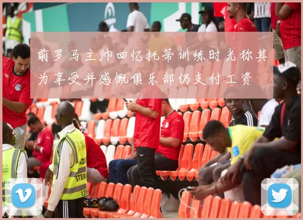 前罗马主帅回忆托蒂训练时光称其为享受并感慨俱乐部仍支付工资