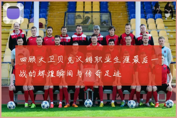 回顾大卫贝克汉姆职业生涯最后一战的辉煌瞬间与传奇足迹