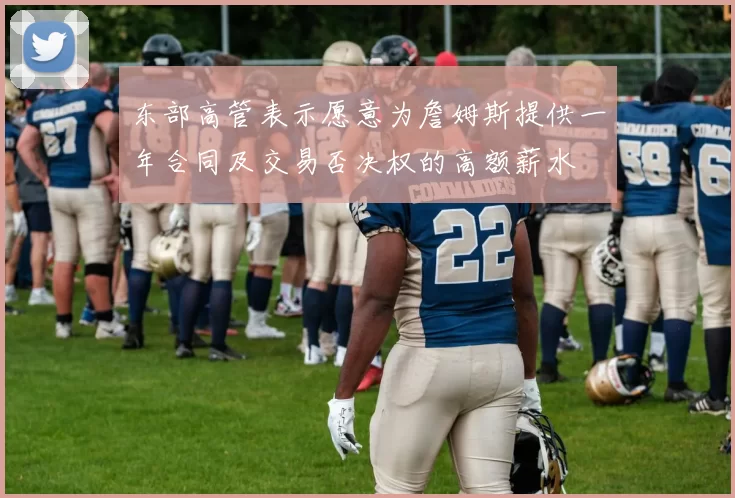 东部高管表示愿意为詹姆斯提供一年合同及交易否决权的高额薪水