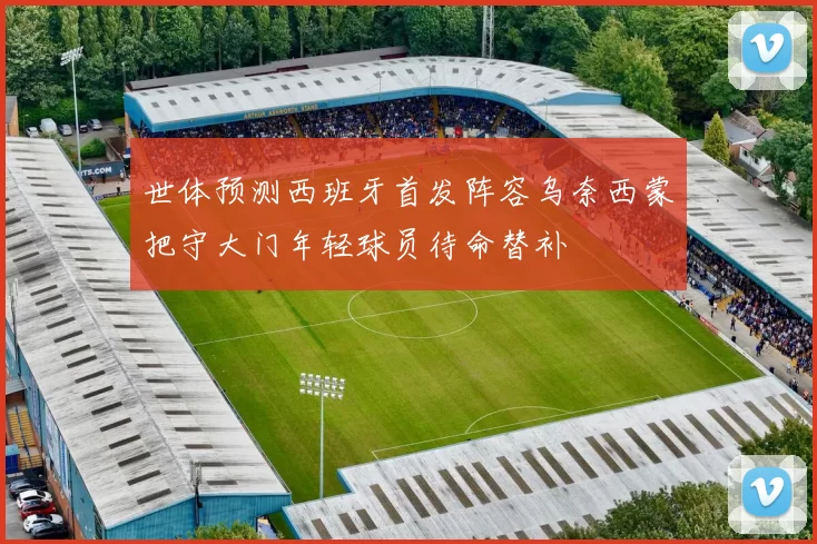 世体预测西班牙首发阵容乌奈西蒙把守大门年轻球员待命替补